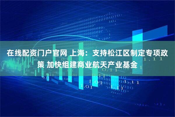 在线配资门户官网 上海：支持松江区制定专项政策 加快组建商业航天产业基金