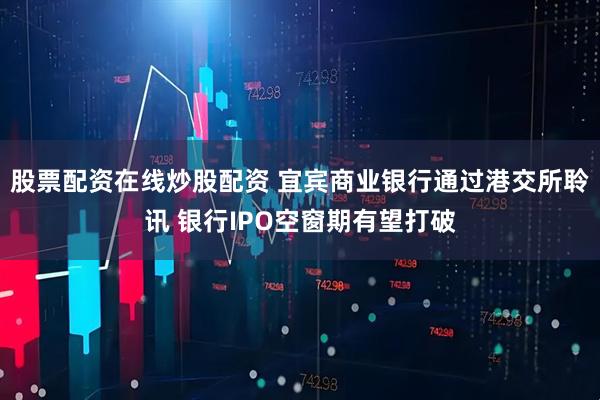 股票配资在线炒股配资 宜宾商业银行通过港交所聆讯 银行IPO空窗期有望打破