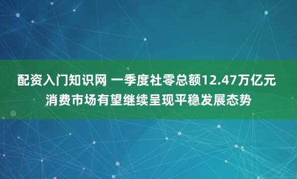 配资入门知识网 一季度社零总额12.47万亿元 消费市场有望继续呈现平稳发展态势
