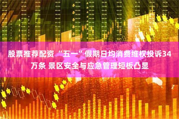 股票推荐配资 “五一”假期日均消费维权投诉34万条 景区安全与应急管理短板凸显