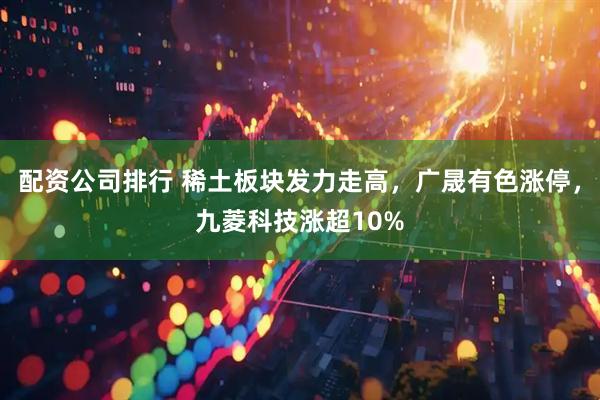 配资公司排行 稀土板块发力走高，广晟有色涨停，九菱科技涨超10%