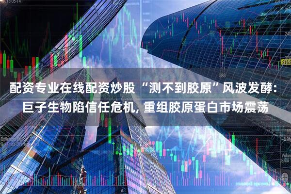 配资专业在线配资炒股 “测不到胶原”风波发酵: 巨子生物陷信任危机, 重组胶原蛋白市场震荡