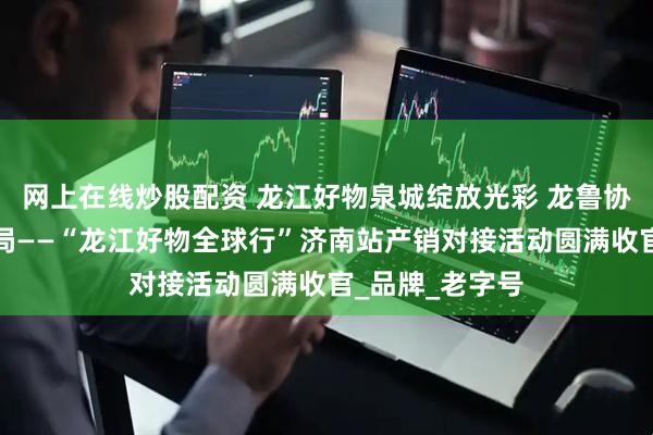 网上在线炒股配资 龙江好物泉城绽放光彩 龙鲁协作共拓消费新局——“龙江好物全球行”济南站产销对接活动圆满收官_品牌_老字号