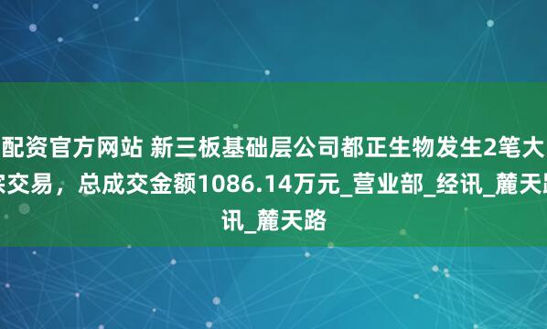 配资官方网站 新三板基础层公司都正生物发生2笔大宗交易，总成交金额1086.14万元_营业部_经讯_麓天路