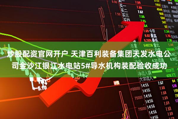 炒股配资官网开户 天津百利装备集团天发水电公司金沙江银江水电站5#导水机构装配验收成功