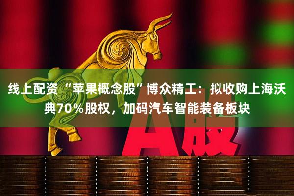 线上配资 “苹果概念股”博众精工：拟收购上海沃典70％股权，加码汽车智能装备板块