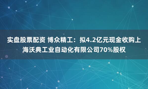 实盘股票配资 博众精工：拟4.2亿元现金收购上海沃典工业自动化有限公司70%股权