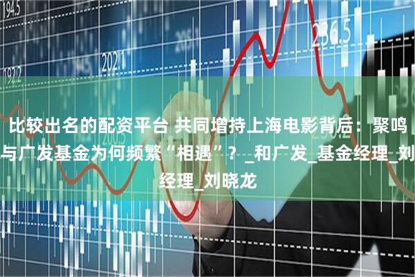 比较出名的配资平台 共同增持上海电影背后：聚鸣投资与广发基金为何频繁“相遇”？_和广发_基金经理_刘晓龙