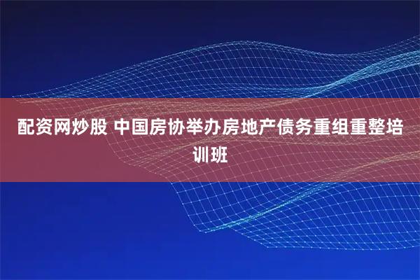 配资网炒股 中国房协举办房地产债务重组重整培训班