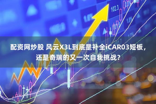 配资网炒股 风云X3L到底是补全iCAR03短板，还是奇瑞的又一次自我挑战？