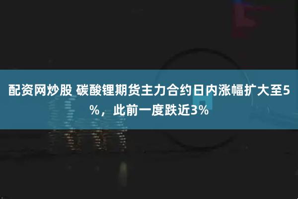 配资网炒股 碳酸锂期货主力合约日内涨幅扩大至5%，此前一度跌近3%
