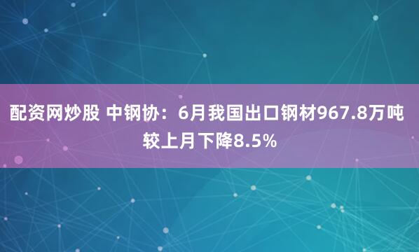 配资网炒股 中钢协：6月我国出口钢材967.8万吨 较上月下降8.5%