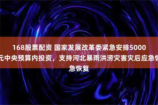 168股票配资 国家发展改革委紧急安排5000万元中央预算内投资，支持河北暴雨洪涝灾害灾后应急恢复