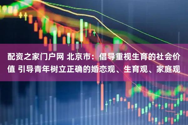 配资之家门户网 北京市：倡导重视生育的社会价值 引导青年树立正确的婚恋观、生育观、家庭观
