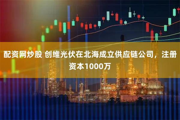 配资网炒股 创维光伏在北海成立供应链公司，注册资本1000万