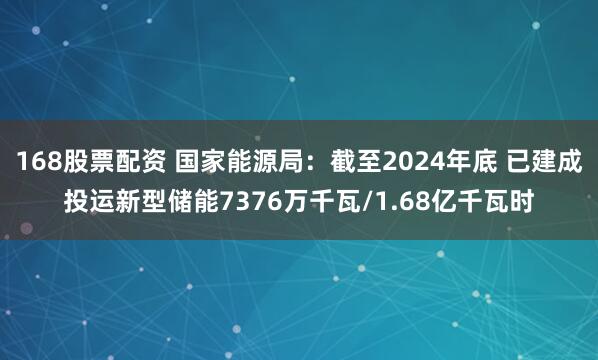 168股票配资 国家能源局：截至2024年底 已建成投运新型储能7376万千瓦/1.68亿千瓦时