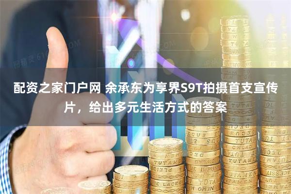 配资之家门户网 余承东为享界S9T拍摄首支宣传片，给出多元生活方式的答案