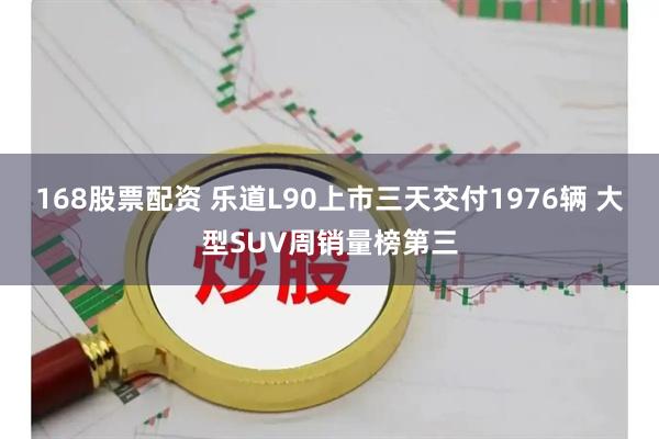 168股票配资 乐道L90上市三天交付1976辆 大型SUV周销量榜第三