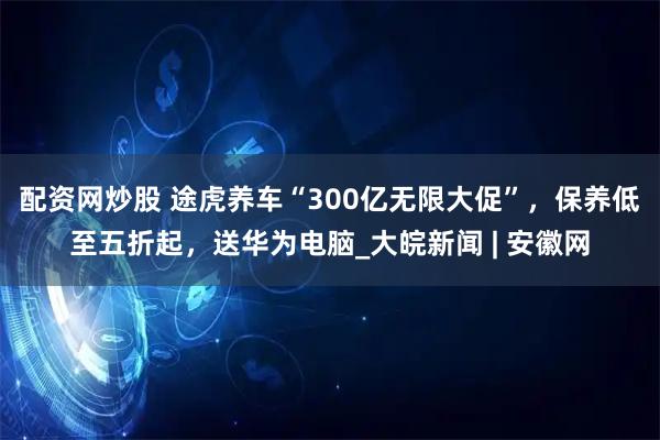 配资网炒股 途虎养车“300亿无限大促”，保养低至五折起，送华为电脑_大皖新闻 | 安徽网