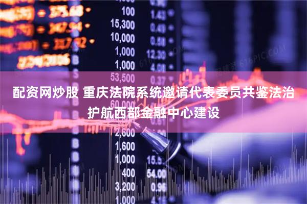 配资网炒股 重庆法院系统邀请代表委员共鉴法治护航西部金融中心建设