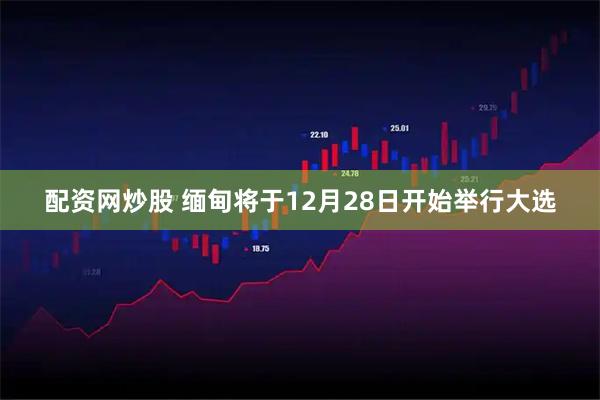 配资网炒股 缅甸将于12月28日开始举行大选