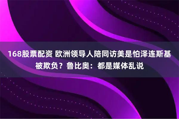 168股票配资 欧洲领导人陪同访美是怕泽连斯基被欺负？鲁比奥：都是媒体乱说