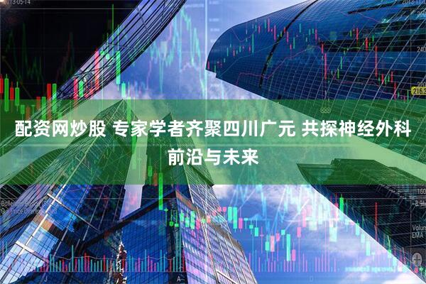 配资网炒股 专家学者齐聚四川广元 共探神经外科前沿与未来