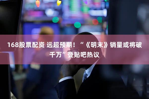 168股票配资 远超预期！“《明末》销量或将破千万”登贴吧热议