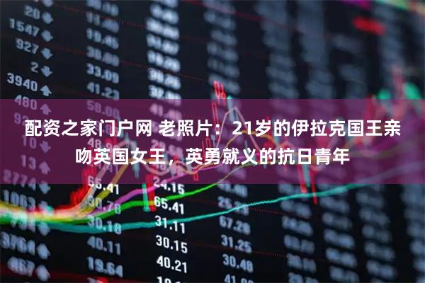 配资之家门户网 老照片：21岁的伊拉克国王亲吻英国女王，英勇就义的抗日青年