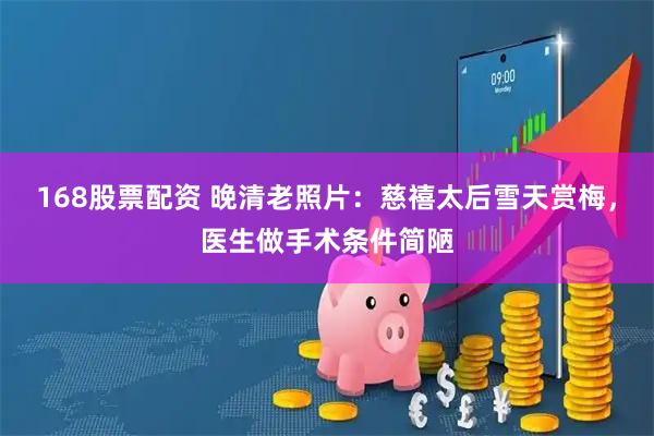 168股票配资 晚清老照片：慈禧太后雪天赏梅，医生做手术条件简陋