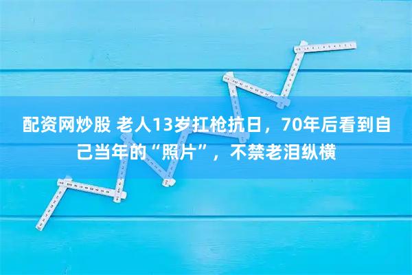 配资网炒股 老人13岁扛枪抗日，70年后看到自己当年的“照片”，不禁老泪纵横