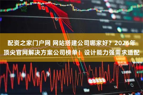 配资之家门户网 网站搭建公司哪家好？2026年顶尖官网解决方案公司榜单！设计能力强需求适配