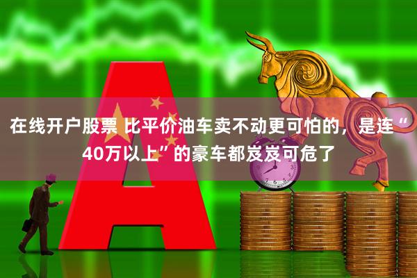 在线开户股票 比平价油车卖不动更可怕的，是连“40万以上”的豪车都岌岌可危了