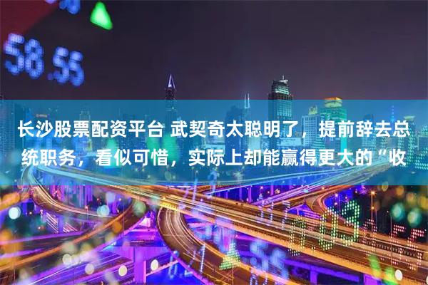 长沙股票配资平台 武契奇太聪明了,提前辞去总统职务,看似可惜,实际上却能赢得更大的“收