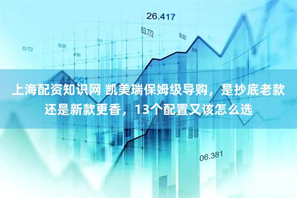 上海配资知识网 凯美瑞保姆级导购，是抄底老款还是新款更香，13个配置又该怎么选