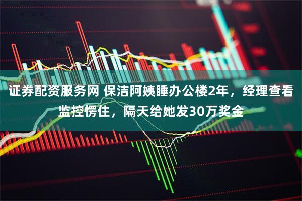 证券配资服务网 保洁阿姨睡办公楼2年,经理查看监控愣住,隔天给她发30万奖金